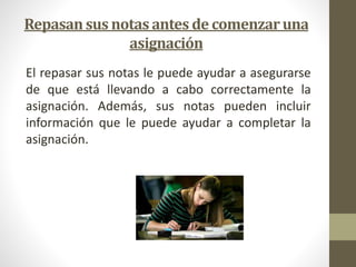 Repasan sus notas antes de comenzar una 
asignación 
El repasar sus notas le puede ayudar a asegurarse 
de que está llevando a cabo correctamente la 
asignación. Además, sus notas pueden incluir 
información que le puede ayudar a completar la 
asignación. 
 