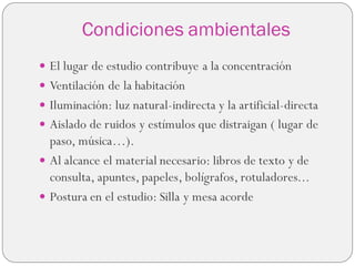 Condiciones ambientales
 El lugar de estudio contribuye a la concentración
 Ventilación de la habitación
 Iluminación: luz natural-indirecta y la artificial-directa
 Aislado de ruidos y estímulos que distraigan ( lugar de
paso, música…).
 Al alcance el material necesario: libros de texto y de
consulta, apuntes, papeles, bolígrafos, rotuladores...
 Postura en el estudio: Silla y mesa acorde
 