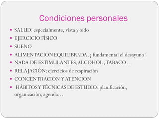 Condiciones personales
 SALUD:especialmente, vista y oído
 EJERCICIO FÍSICO
 SUEÑO
 ALIMENTACIÓNEQUILIBRADA,¡ fundamental el desayuno!
 NADA DE ESTIMULANTES,ALCOHOL,TABACO…
 RELAJACIÓN:ejercicios de respiración
 CONCENTRACIÓN YATENCIÓN
 HÁBITOSYTÉCNICAS DE ESTUDIO:planificación,
organización,agenda…
 