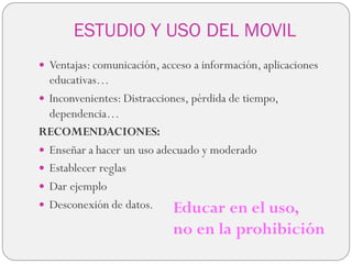 ESTUDIO Y USO DEL MOVIL
 Ventajas: comunicación, acceso a información, aplicaciones
educativas…
 Inconvenientes: Distracciones, pérdida de tiempo,
dependencia…
RECOMENDACIONES:
 Enseñar a hacer un uso adecuado y moderado
 Establecer reglas
 Dar ejemplo
 Desconexión de datos. Educar en el uso,
no en la prohibición
 