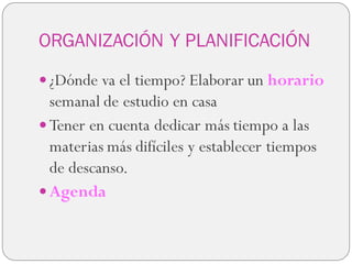 ORGANIZACIÓN Y PLANIFICACIÓN
 ¿Dónde va el tiempo? Elaborar un horario
semanal de estudio en casa
 Tener en cuenta dedicar más tiempo a las
materias más difíciles y establecer tiempos
de descanso.
 Agenda
 
