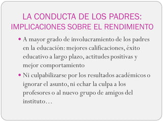 LA CONDUCTA DE LOS PADRES:
IMPLICACIONES SOBRE EL RENDIMIENTO
 A mayor grado de involucramiento de los padres
en la educación:mejores calificaciones,éxito
educativo a largo plazo, actitudes positivas y
mejor comportamiento
 Ni culpabilizarse por los resultados académicos o
ignorar el asunto,ni echar la culpa a los
profesores o al nuevo grupo de amigos del
instituto…
 