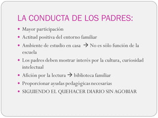 LA CONDUCTA DE LOS PADRES:
 Mayor participación
 Actitud positiva del entorno familiar
 Ambiente de estudio en casa  No es sólo función de la
escuela
 Los padres deben mostrar interés por la cultura, curiosidad
intelectual
 Afición por la lectura  biblioteca familiar
 Proporcionar ayudas pedagógicasnecesarias
 SIGUIENDO EL QUEHACER DIARIO SINAGOBIAR
 
