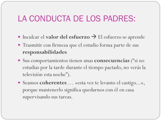 LA CONDUCTA DE LOS PADRES:
 Inculcar el valor del esfuerzo  El esfuerzo se aprende
 Trasmitir con firmeza que el estudio forma parte de sus
responsabilidades
 Sus comportamientos tienen unas consecuencias (“si no
estudias por la tarde durante el tiempo pactado, no verás la
televisión esta noche”).
 Seamos coherentes … «esta vez te levanto el castigo...»,
porque mantenerlo significa quedarnos con él en casa
supervisando sus tareas.
 
