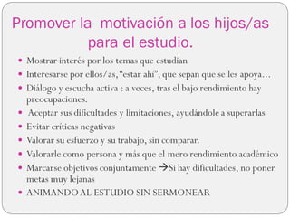 Promover la motivación a los hijos/as
para el estudio.
 Mostrar interés por los temas que estudian
 Interesarse por ellos/as,“estar ahí”, que sepan que se les apoya...
 Diálogo y escucha activa : a veces, tras el bajo rendimiento hay
preocupaciones.
 Aceptar sus dificultades y limitaciones, ayudándole a superarlas
 Evitar críticas negativas
 Valorar su esfuerzo y su trabajo, sin comparar.
 Valorarle como persona y más que el mero rendimiento académico
 Marcarse objetivos conjuntamente Si hay dificultades, no poner
metas muy lejanas
 ANIMANDOAL ESTUDIO SIN SERMONEAR
 