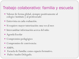 Trabajo colaborativo: familia y escuela
 Valorar de forma global, siempre positivamente al
colegio/instituto y al profesorado
 Entrevista en cada evaluación.
 Si requiere mayor tutorización: una vez al mes
 Intercambiar información acerca del niño
 Agenda Escolar
 Compromiso pedagógico
 Compromiso de convivencia:
 AMPA.
 Escuela de Familia: como espacio formativo.
 Padre/madreDelegado.
 