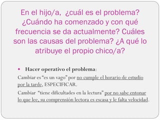 En el hijo/a, ¿cuál es el problema?
¿Cuándo ha comenzado y con qué
frecuencia se da actualmente? Cuáles
son las causas del problema? ¿A qué lo
atribuye el propio chico/a?
 Hacer operativo el problema:
Cambiar es “es un vago” por no cumple el horario de estudio
por la tarde, ESPECIFICAR.
Cambiar “tiene dificultades en la lectura” por no sabe entonar
lo que lee, su comprensión lectora es escasa y le falta velocidad.
 