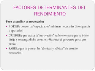 FACTORES DETERMINANTES DEL
RENDIMIENTO
Para estudiar es necesario:
 PODER:poseer las “capacidades” mínimas necesarias (inteligencia
y aptitudes)
 QUERER:que exista la “motivación” suficiente para que se inicie,
dirija y sostenga dicho estudio. «Hace más el que quiere que el que
puede».
 SABER:que se posean las “técnicas y hábitos”de estudio
necesarios.
 