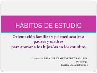 Orientación familiar y psicoeducativaa
padres y madres
para apoyar a los hijos/as en los estudios.
HÁBITOS DE ESTUDIO
Ponente : MARÍA DEL CAMINO PÉREZ RAMÍREZ.
Psicóloga.
Twitter @MariaCamino
 