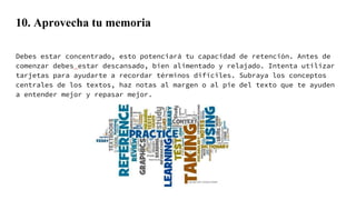 10. Aprovecha tu memoria
Debes estar concentrado, esto potenciará tu capacidad de retención. Antes de
comenzar debes estar descansado, bien alimentado y relajado. Intenta utilizar
tarjetas para ayudarte a recordar términos difíciles. Subraya los conceptos
centrales de los textos, haz notas al margen o al pie del texto que te ayuden
a entender mejor y repasar mejor.
 