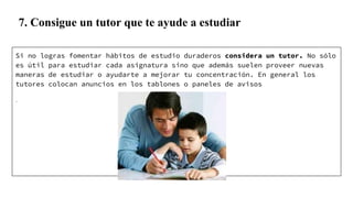 7. Consigue un tutor que te ayude a estudiar
Si no logras fomentar hábitos de estudio duraderos considera un tutor. No sólo
es útil para estudiar cada asignatura sino que además suelen proveer nuevas
maneras de estudiar o ayudarte a mejorar tu concentración. En general los
tutores colocan anuncios en los tablones o paneles de avisos
.
 