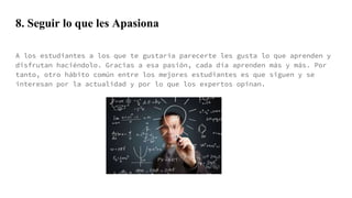 8. Seguir lo que les Apasiona
A los estudiantes a los que te gustaría parecerte les gusta lo que aprenden y
disfrutan haciéndolo. Gracias a esa pasión, cada día aprenden más y más. Por
tanto, otro hábito común entre los mejores estudiantes es que siguen y se
interesan por la actualidad y por lo que los expertos opinan.
 