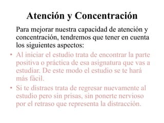 Atención yConcentraciónPara mejorar nuestra capacidad de atención yconcentración, tendremos que tener en cuenta lossiguientes aspectos:Al iniciar el estudio trata de encontrar la parte  positiva o práctica de esa asignatura que vas a  estudiar. De este modo el estudio se te hará más fácil.Si te distraes trata de regresar nuevamente al estudio pero sin prisas, sin ponerte nervioso por el retraso que representa la distracción.