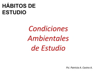 Condiciones Ambientales de Estudio HÁBITOS DE ESTUDIO Psi. Patricia A. Castro A. 