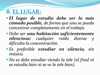 B. EL LUGAR:
 El lugar de estudio debe ser lo más
cómodo posible, de forma que uno se pueda
concentrar completamente en el trabajo.
 Debe ser una habitación suficientemente
silenciosa: cualquier ruido distrae y
dificulta la concentración.
 Es preferible estudiar en silencio, sin
música.
 No se debe estudiar viendo la tele (al final ni
se estudia bien ni se ve la tele bien).
 