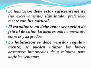  La habitación debe estar suficientemente
(no excesivamente) iluminada, preferible-
mente con luz natural.
 El estudiante no debe tener sensación de
frío ni de calor. Lo ideal es una temperatura
entre 18 y 22 grados.
 La habitación se debe ventilar regular-
mente; se pueden utilizar los breves
descansos intermedios de 5 minutos para
abrir las ventanas.
 