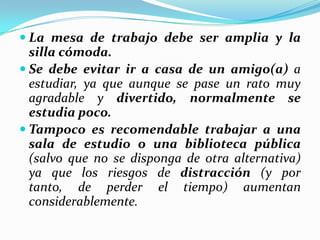  La mesa de trabajo debe ser amplia y la
silla cómoda.
 Se debe evitar ir a casa de un amigo(a) a
estudiar, ya que aunque se pase un rato muy
agradable y divertido, normalmente se
estudia poco.
 Tampoco es recomendable trabajar a una
sala de estudio o una biblioteca pública
(salvo que no se disponga de otra alternativa)
ya que los riesgos de distracción (y por
tanto, de perder el tiempo) aumentan
considerablemente.
 