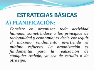 ESTRATEGIAS BÁSICAS
A) PLANIFICACIÓN:
Consiste en organizar toda actividad
humana, sometiéndose a los principios de
racionalidad y economía; es decir, conseguir
el máximo rendimiento invirtiendo el
mínimo esfuerzo. La organización es
fundamental para la realización de
cualquier trabajo, ya sea de estudio o de
otro tipo.
 