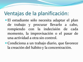 Ventajas de la planificación:
 El estudiante sólo necesita adaptar el plan
de trabajo y procurar llevarlo a cabo,
rompiendo con la indecisión de cada
momento, la improvisación o el pasar de
una actividad a otra sin control.
 Condiciona a un trabajo diario, que favorece
la creación del hábito y la concentración.
 