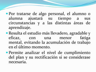  Por tratarse de algo personal, el alumno o
alumna ajustará su tiempo a sus
circunstancias y a las distintas áreas de
aprendizaje.
 Resulta el estudio más llevadero, agradable y
eficaz, con una menor fatiga
mental, evitando la acumulación de trabajo
en el último momento.
 Permite analizar el nivel de cumplimiento
del plan y su rectificación si se considerase
necesaria.
 