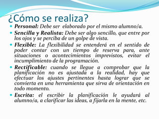 ¿Cómo se realiza?
 Personal: Debe ser elaborado por el mismo alumno/a.
 Sencilla y Realista: Debe ser algo sencillo, que entre por
los ojos y se perciba de un golpe de vista.
 Flexible: La flexibilidad se entenderá en el sentido de
poder contar con un tiempo de reserva para, ante
situaciones o acontecimientos imprevistos, evitar el
incumplimiento de la programación.
 Rectificable: cuando se llegue a comprobar que la
planificación no es ajustada a la realidad, hay que
efectuar los ajustes pertinentes hasta lograr que se
convierta en una herramienta que sirva de orientación en
todo momento.
 Escrita: el escribir la planificación le ayudará al
alumno/a, a clarificar las ideas, a fijarla en la mente, etc.
 