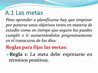 A.1 Las metas
Para aprender a planificarse hay que empezar
por ponerse unos objetivos tanto en materia de
estudio como en tiempo que seguro los puedes
cumplir e ir aumentándolos progresivamente
en el transcurso de los días.
Reglas para fijar las metas:
Regla 1: La meta debe expresarse en
términos positivos.
 