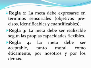 Regla 2: La meta debe expresarse en
términos sensoriales (objetivos pre-
cisos, identificables y cuantificables).
Regla 3: La meta debe ser realizable
según las propias capacidades flexibles.
Regla 4: La meta debe ser
aceptable, tanto moral como
éticamente, por nosotros y por los
demás.
 