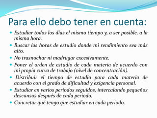 Para ello debo tener en cuenta:
 Estudiar todos los días el mismo tiempo y, a ser posible, a la
misma hora.
 Buscar las horas de estudio donde mi rendimiento sea más
alto.
 No trasnochar ni madrugar excesivamente.
 Poner el orden de estudio de cada materia de acuerdo con
mi propia curva de trabajo (nivel de concentración).
 Distribuir el tiempo de estudio para cada materia de
acuerdo con el grado de dificultad y exigencia personal.
 Estudiar en varios periodos seguidos, intercalando pequeños
descansos después de cada periodo.
 Concretar qué tengo que estudiar en cada periodo.
 