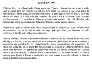 JUSTIFICATIVA: 
Estudar tem como finalidade última, aprender. Porém, não parece ser essa a visão 
que o aluno tem em relação ao estudo. Em geral, ele atribui a isto uma série de 
dificuldades, entre elas, a inutilidade da tarefa, o cansaço, o esforço, etc. O que não 
entra em cena é a utilidade do mesmo. Se precisamos aprender para adquirir 
conhecimento, o caminho é trilhado através do estudo. As dificuldades são 
traduzidas como desmotivação, falta de interesse, entre outras coisas. 
Verifica-se que o aluno não está acostumado a relacionar suas dificuldades 
acadêmicas com o ato de estudar, ou seja, não percebe que, desiste por não 
entender a tarefa, não saber como fazê-la. 
Nesse sentido, é muito importante viabilizar a construção de hábitos de estudo que, 
de alguma forma, possam sistematizar o interesse pelas disciplinas, e aumentar o 
processo de construção do conhecimento, pela regularidade de manuseio do 
material utilizado. Se o aluno for acostumado a raciocinar sistematicamente, será 
mais fácil recorrer às estruturas cognitivas que estão sendo construídas. “Muitos 
alunos se queixam de problemas no aproveitamento, no entanto, talvez o problema 
esteja mais ligado à forma e condições em que ocorre o ato de estudar, e não ao 
tempo dedicado a esta atividade. 
 