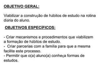 OBJETIVO GERAL: 
Viabilizar a construção de hábitos de estudo na rotina 
diária do aluno. 
OBJETIVOS ESPECÍFICOS: 
- Criar mecanismos e procedimentos que viabilizem 
a formação de hábitos de estudo. 
- Criar parcerias com a família para que a mesma 
facilite este processo. 
- Permitir que o(a) aluno(a) conheça formas de 
estudos. 
 