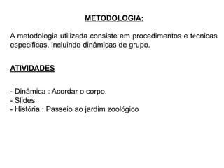 METODOLOGIA: 
A metodologia utilizada consiste em procedimentos e técnicas 
específicas, incluindo dinâmicas de grupo. 
ATIVIDADES 
- Dinâmica : Acordar o corpo. 
- Slides 
- História : Passeio ao jardim zoológico 
 