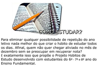 Para eliminar qualquer possibilidade de repetição do ano 
letivo nada melhor do que criar o hábito de estudar todos 
os dias. Afinal, quem não quer chegar aliviado no mês de 
dezembro sem se preocupar em recuperar nota? 
É exatamente isso que propõe o Projeto Hábitos de 
Estudo desenvolvido com estudantes do 6º - 7º e 8º ano do 
Ensino Fundamental. 
 