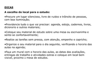 DICAS 
A escolha do local para o estudo: 
•Procure um lugar silencioso, livre de ruídos e trânsito de pessoas, 
com boa iluminação; 
•Providencie tudo o que vai precisar: agenda, estojo, cadernos, livros, 
dicionário e outros materiais; 
•Coloque seu material de estudo sobre uma mesa ou escrivaninha e 
sente-se confortavelmente; 
•Realize as tarefas sem pressa, com atenção, empenho e capricho; 
•Organize o seu material para o dia seguinte, verificando o horário das 
aulas na agenda; 
•Faça um mural com o horário das aulas, as datas das avaliações, 
entregas de trabalho e atividades extras e coloque em local bem 
visível, próximo à mesa de estudos. 
 