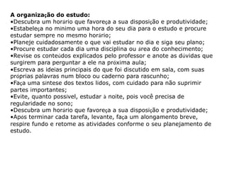 A organização do estudo: 
•Descubra um horário que favoreça a sua disposição e produtividade; 
•Estabeleça no mínimo uma hora do seu dia para o estudo e procure 
estudar sempre no mesmo horário; 
•Planeje cuidadosamente o que vai estudar no dia e siga seu plano; 
•Procure estudar cada dia uma disciplina ou área do conhecimento; 
•Revise os conteúdos explicados pelo professor e anote as dúvidas que 
surgirem para perguntar a ele na próxima aula; 
•Escreva as ideias principais do que foi discutido em sala, com suas 
próprias palavras num bloco ou caderno para rascunho; 
•Faça uma síntese dos textos lidos, com cuidado para não suprimir 
partes importantes; 
•Evite, quanto possível, estudar à noite, pois você precisa de 
regularidade no sono; 
•Descubra um horário que favoreça a sua disposição e produtividade; 
•Após terminar cada tarefa, levante, faça um alongamento breve, 
respire fundo e retome as atividades conforme o seu planejamento de 
estudo. 
 