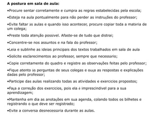 A postura em sala de aula: 
•Procure sentar corretamente e cumpra as regras estabelecidas pela escola; 
•Esteja na aula pontualmente para não perder as instruções do professor; 
•Evite faltar às aulas e quando isso acontecer, procure copiar toda a matéria de 
um colega; 
•Preste toda atenção possível. Afaste-se de tudo que distrai; 
•Concentre-se nos assuntos e na fala do professor; 
•Leia e sublinhe as ideias principais dos textos trabalhados em sala de aula 
•Solicite esclarecimentos ao professor, sempre que necessário; 
•Copie corretamente do quadro e registre as observações feitas pelo professor; 
•Fique atento às perguntas de seus colegas e ouça as respostas e explicações 
dadas pelo professor; 
•Participe das aulas realizando todas as atividades e exercícios propostos; 
•Faça a correção dos exercícios, pois ela é imprescindível para a sua 
aprendizagem; 
•Mantenha em dia as anotações em sua agenda, colando todos os bilhetes e 
registrando o que deve ser registrado; 
•Evite a conversa desnecessária durante as aulas. 
 