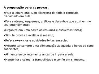A preparação para as provas: 
•Faça a leitura oral e/ou silenciosa de todo o conteúdo 
trabalhado em aula; 
•Faça sínteses, esquemas, gráficos e desenhos que auxiliem no 
seu entendimento; 
•Organize em uma pasta os resumos e esquemas feitos; 
•Simule provas e avalie a si mesmo; 
•Refaça exercícios e atividades feitas em aula; 
•Procure ter sempre uma alimentação adequada e horas de sono 
suficientes; 
•Alimente-se corretamente antes de ir para a aula; 
•Mantenha a calma, a tranquilidade e confie em si mesmo. 
 
