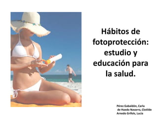 Hábitos de fotoprotección:estudio y educación para la salud. Pérez Gabaldón, Carla  de HaedoNavarro, Clotilde  ArnedoGrífols, Lucía 