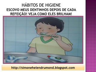 HÁBITOS DE HIGIENE
ESCOVO MEUS DENTINHOS DEPOIS DE CADA
  REFEIÇÃO! VEJA COMO ELES BRILHAM!




  http://simonehelendrumond.blogspot.com
 
