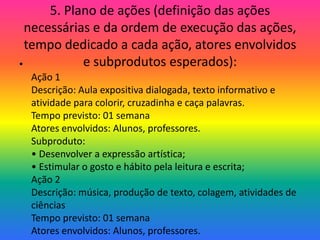 5. Plano de ações (definição das ações
  necessárias e da ordem de execução das ações,
  tempo dedicado a cada ação, atores envolvidos
•           e subprodutos esperados):
  Ação 1
  Descrição: Aula expositiva dialogada, texto informativo e
  atividade para colorir, cruzadinha e caça palavras.
  Tempo previsto: 01 semana
  Atores envolvidos: Alunos, professores.
  Subproduto:
  • Desenvolver a expressão artística;
  • Estimular o gosto e hábito pela leitura e escrita;
  Ação 2
  Descrição: música, produção de texto, colagem, atividades de
  ciências
  Tempo previsto: 01 semana
  Atores envolvidos: Alunos, professores.
 