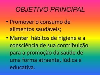 OBJETIVO PRINCIPAL
• Promover o consumo de
  alimentos saudáveis;
• Manter hábitos de higiene e a
  consciência de sua contribuição
  para a promoção da saúde de
  uma forma atraente, lúdica e
  educativa.
 