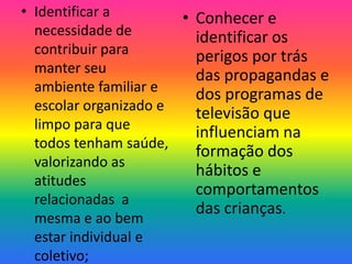 • Identificar a        • Conhecer e
  necessidade de         identificar os
  contribuir para        perigos por trás
  manter seu             das propagandas e
  ambiente familiar e
                         dos programas de
  escolar organizado e
                         televisão que
  limpo para que
                         influenciam na
  todos tenham saúde,
                         formação dos
  valorizando as
                         hábitos e
  atitudes
                         comportamentos
  relacionadas a
                         das crianças.
  mesma e ao bem
  estar individual e
  coletivo;
 