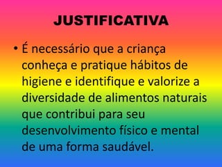 JUSTIFICATIVA

• É necessário que a criança
  conheça e pratique hábitos de
  higiene e identifique e valorize a
  diversidade de alimentos naturais
  que contribui para seu
  desenvolvimento físico e mental
  de uma forma saudável.
 