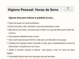 Higiene Pessoal: Horas de Sono
Algumas dicas para melhorar a qualidade do sono...Algumas dicas para melhorar a qualidade do sono...
∞ Fazer do quarto um local confortável.
∞ Evitar chá preto, café, chocolate, coca-cola sobretudo à noite.
∞ Não durma com fome. Uma boa dica é beber um copo de leite morno antes de
ir dormir.
∞ Faça apenas refeições leves à noite.
∞ Use a cama apenas para dormir e não para ver televisão, ler ou jogar.
∞ Cuidado com líquidos antes e durante a noite, pois a necessidade de urinar irá
interromper a sequência do seu sono.
∞ Deitar e levantar sempre à mesma hora ajuda a criar um ritmo de sono
regular.
∞ A atividade física é boa mas não perto da hora de deitar.
 