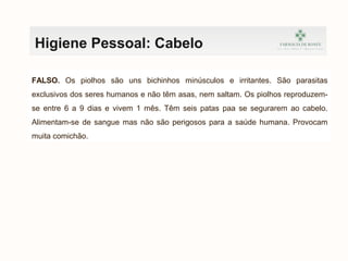 Higiene Pessoal: Cabelo
Os piolhos conseguem saltar como pulgas. VV FF
FALSO. Os piolhos são uns bichinhos minúsculos e irritantes. São parasitas
exclusivos dos seres humanos e não têm asas, nem saltam. Os piolhos reproduzem-
se entre 6 a 9 dias e vivem 1 mês. Têm seis patas paa se segurarem ao cabelo.
Alimentam-se de sangue mas não são perigosos para a saúde humana. Provocam
muita comichão.
 