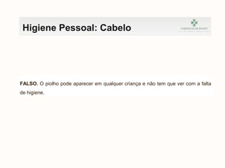 Higiene Pessoal: Cabelo
FALSO. O piolho pode aparecer em qualquer criança e não tem que ver com a falta
de higiene.
 