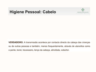 Higiene Pessoal: Cabelo
VERDADEIRO. A transmissão acontece por contacto directo da cabeça das crianças
ou de outras pessoas e também, menos frequentemente, através de utensílios como
o pente, boné, travesseiro, lenço da cabeça, almofada, cobertor.
 