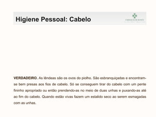 Higiene Pessoal: Cabelo
VERDADEIRO. As lêndeas são os ovos do piolho. São esbranquiçadas e encontram-
se bem presas aos fios de cabelo. Só se conseguem tirar do cabelo com um pente
fininho apropriado ou então prendendo-as no meio de duas unhas e puxando-as até
ao fim do cabelo. Quando estão vivas fazem um estalido seco ao serem esmagadas
com as unhas.
 