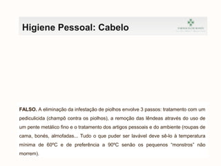 Higiene Pessoal: Cabelo
FALSO. A eliminação da infestação de piolhos envolve 3 passos: tratamento com um
pediculicida (champô contra os piolhos), a remoção das lêndeas através do uso de
um pente metálico fino e o tratamento dos artigos pessoais e do ambiente (roupas de
cama, bonés, almofadas... Tudo o que puder ser lavável deve sê-lo à temperatura
mínima de 60ºC e de preferência a 90ºC senão os pequenos “monstros” não
morrem).
 