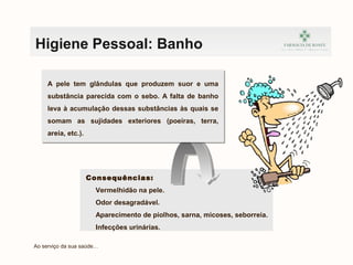Consequências:
Vermelhidão na pele.
Odor desagradável.
Aparecimento de piolhos, sarna, micoses, seborreia.
Infecções urinárias.
Ao serviço da sua saúde…
Higiene Pessoal: Banho
A pele tem glândulas que produzem suor e uma
substância parecida com o sebo. A falta de banho
leva à acumulação dessas substâncias às quais se
somam as sujidades exteriores (poeiras, terra,
areia, etc.).
 