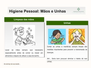Unhas
Limpeza das mãos
Lavar as mãos sempre que necessário
especialmente antes de comer ou mexer em
alimentos e depois de utilizar a casa de banho.
Ao serviço da sua saúde…
Higiene Pessoal: Mãos e Unhas
Cortar as unhas e mantê-las sempre limpas são
medidas importantes para prevenir a transmissão de
doenças.
Ah!... Seria bom procurar eliminar o hábito de roer
unhas.
 